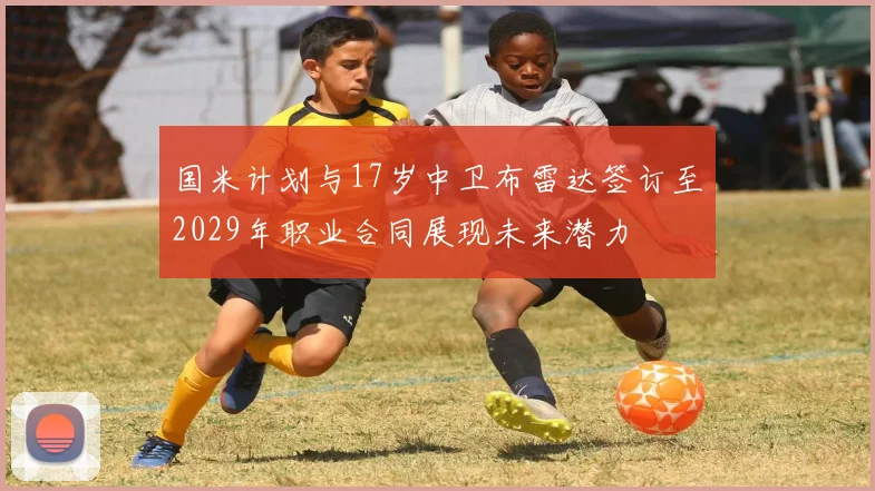国米计划与17岁中卫布雷达签订至2029年职业合同展现未来潜力
