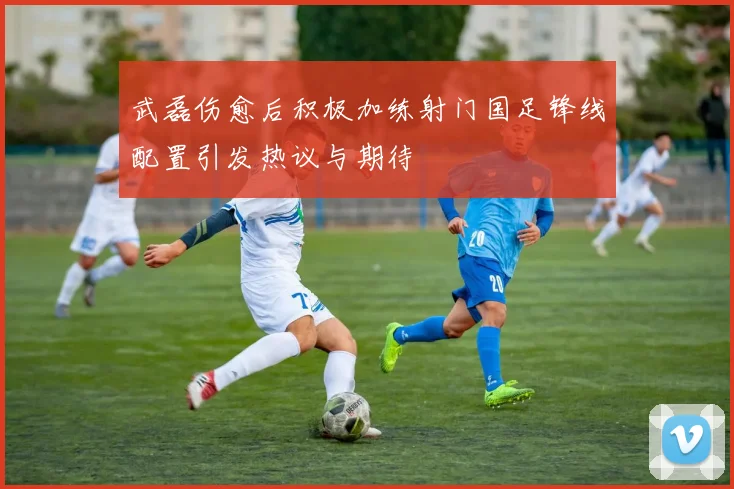 武磊伤愈后积极加练射门国足锋线配置引发热议与期待