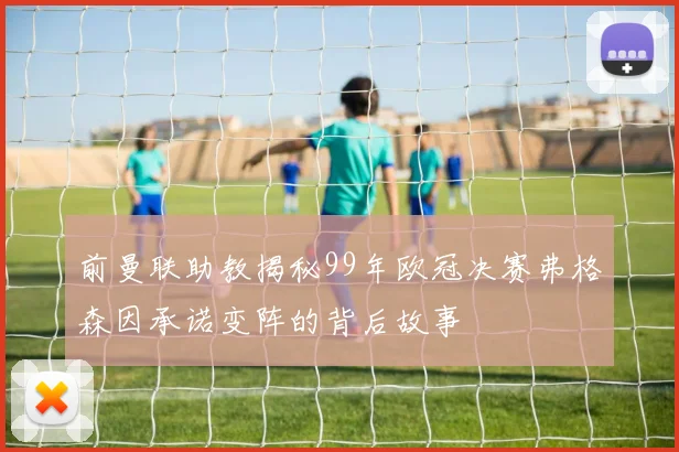前曼联助教揭秘99年欧冠决赛弗格森因承诺变阵的背后故事
