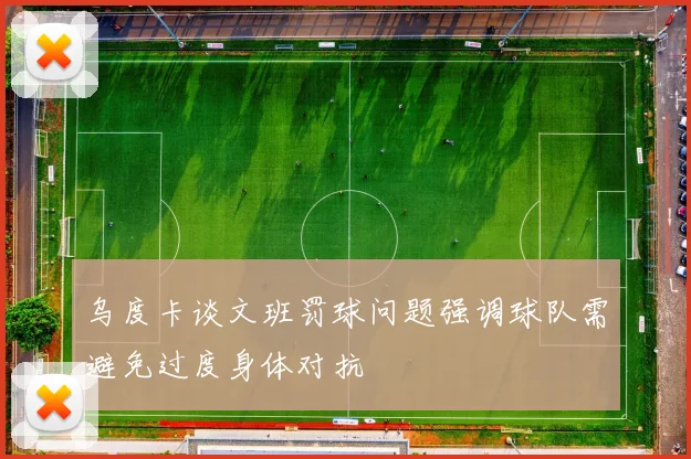 乌度卡谈文班罚球问题强调球队需避免过度身体对抗