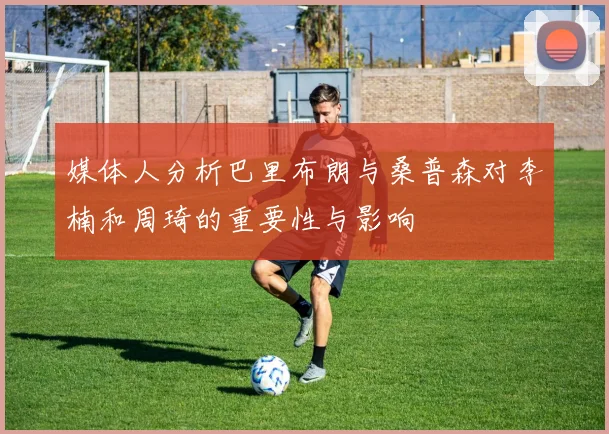 媒体人分析巴里布朗与桑普森对李楠和周琦的重要性与影响