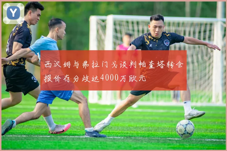 西汉姆与弗拉门戈谈判帕奎塔转会报价存分歧达4000万欧元