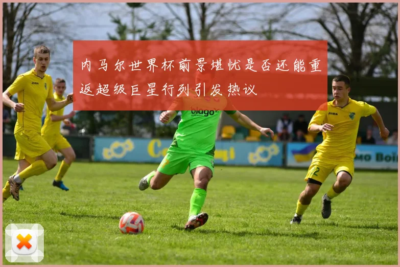 内马尔世界杯前景堪忧是否还能重返超级巨星行列引发热议