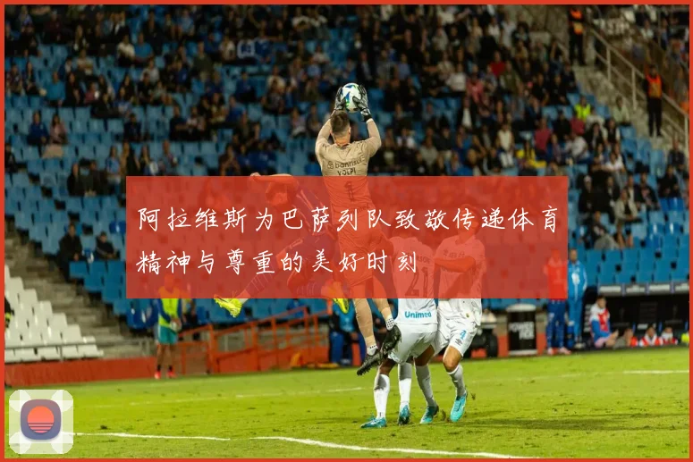 阿拉维斯为巴萨列队致敬传递体育精神与尊重的美好时刻