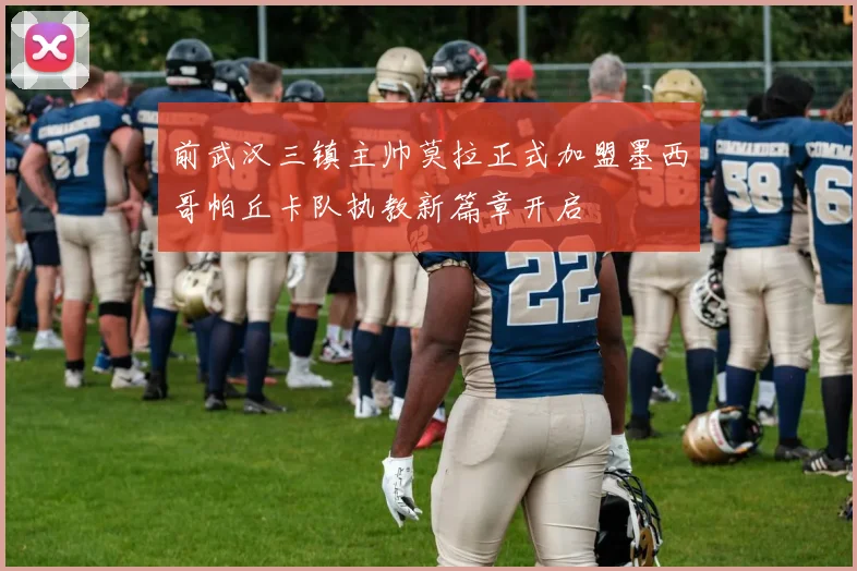 前武汉三镇主帅莫拉正式加盟墨西哥帕丘卡队执教新篇章开启