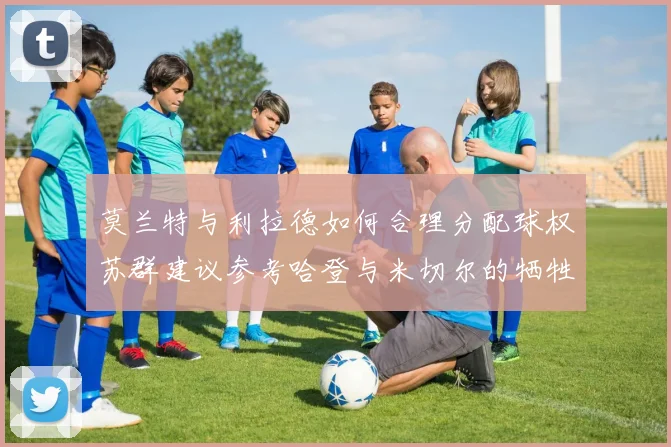 莫兰特与利拉德如何合理分配球权苏群建议参考哈登与米切尔的牺牲精神
