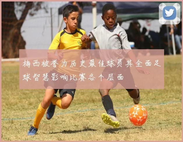 梅西被誉为历史最佳球员其全面足球智慧影响比赛各个层面