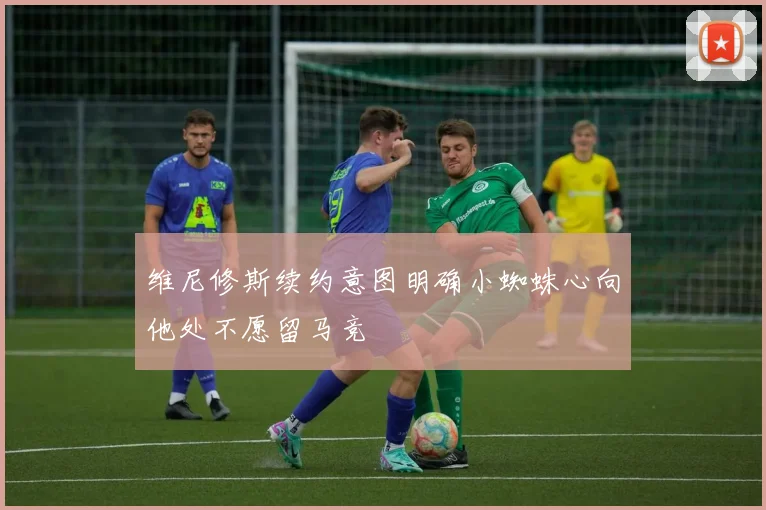 维尼修斯续约意图明确小蜘蛛心向他处不愿留马竞