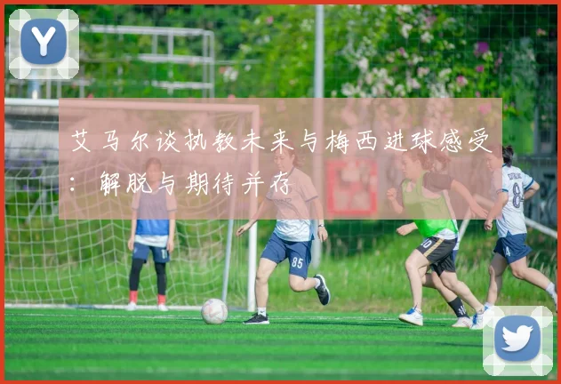 艾马尔谈执教未来与梅西进球感受：解脱与期待并存