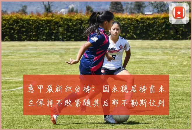 意甲最新积分榜：国米稳居榜首米兰保持不败紧随其后那不勒斯位列第三