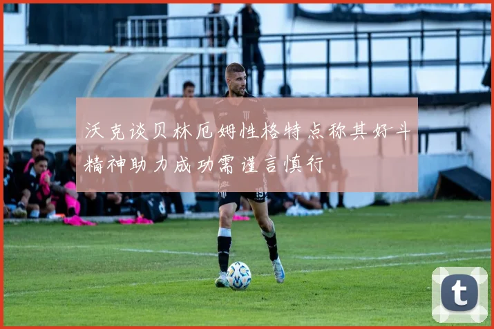 沃克谈贝林厄姆性格特点称其好斗精神助力成功需谨言慎行