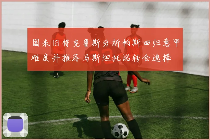 国米旧将克鲁斯分析帕斯回归意甲难度并推荐马斯坦托诺转会选择