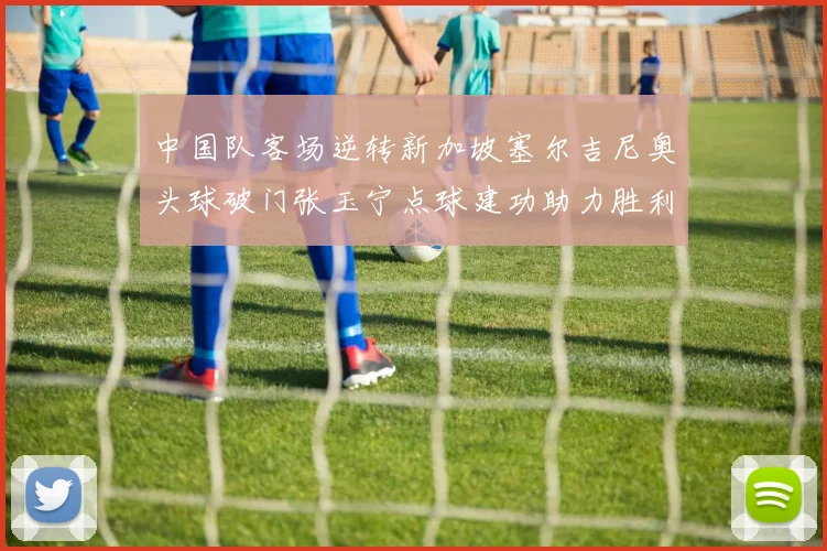 中国队客场逆转新加坡塞尔吉尼奥头球破门张玉宁点球建功助力胜利