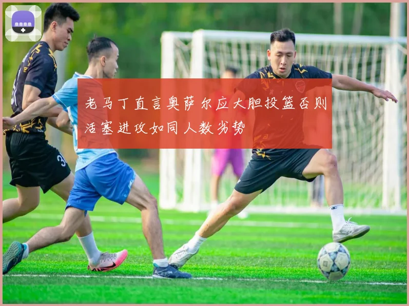 老马丁直言奥萨尔应大胆投篮否则活塞进攻如同人数劣势