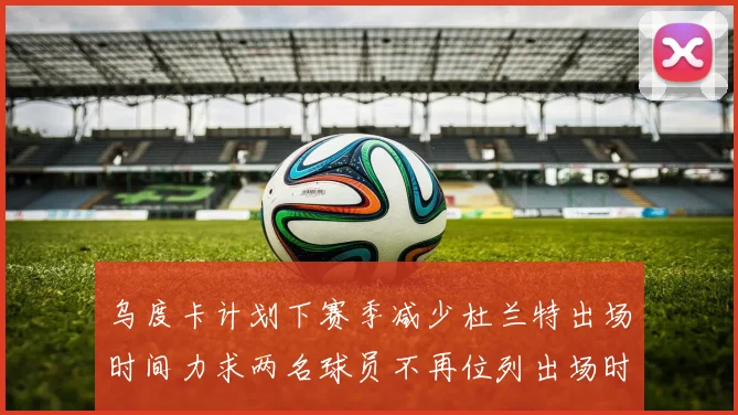 乌度卡计划下赛季减少杜兰特出场时间力求两名球员不再位列出场时间前五