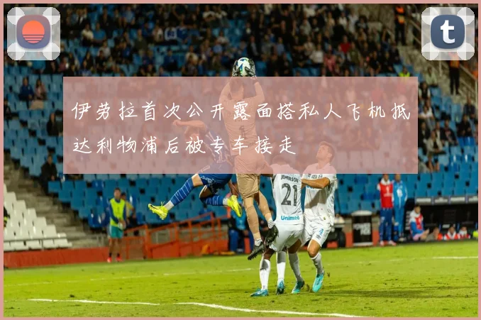 伊劳拉首次公开露面搭私人飞机抵达利物浦后被专车接走