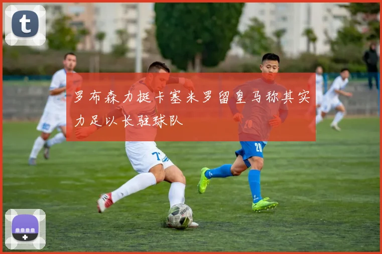 罗布森力挺卡塞米罗留皇马称其实力足以长驻球队